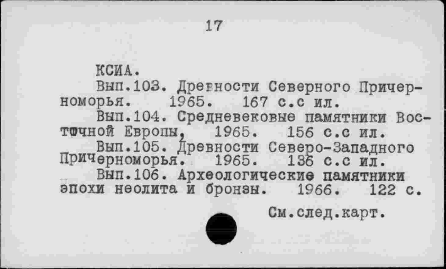 ﻿17
КСИА.
Вып.103. Древности Северного Причерноморья. 1965.	167 с.с ил.
Вып.104. Средневековые памятники Восточной Европы, 1965.	156 с.с ил.
Вып.105. Древности Северо-Западного Причерноморья. 1965.	136 с.с ил.
Вып.106. Археологические памятники эпохи неолита и бронзы. 1966.	122 с.
См.след.карт.